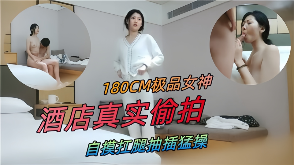 180CM极品女神，酒店真实偷拍自摸扛腿抽插猛操